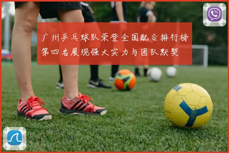 广州乒乓球队荣登全国配合排行榜第四名展现强大实力与团队默契