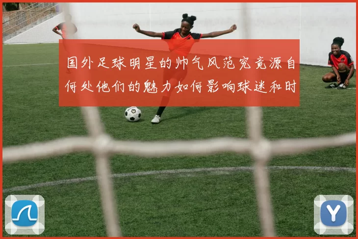 国外足球明星的帅气风范究竟源自何处他们的魅力如何影响球迷和时尚界