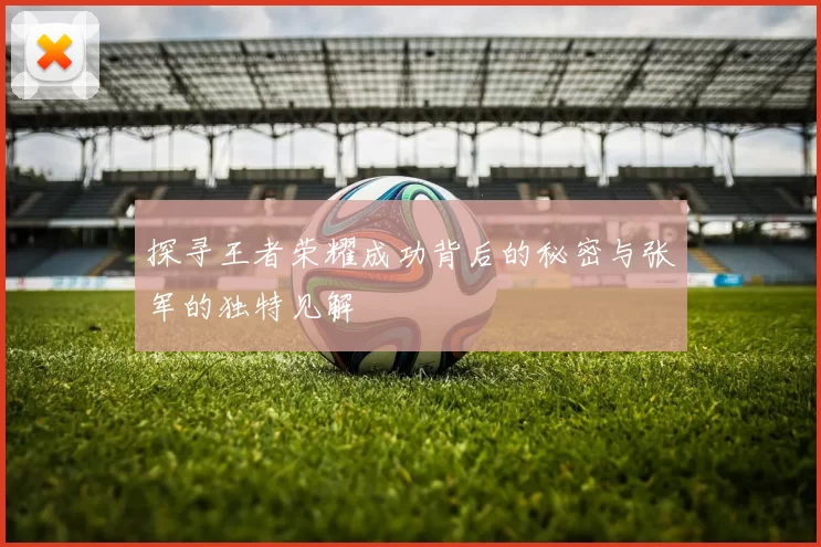 探寻王者荣耀成功背后的秘密与张军的独特见解
