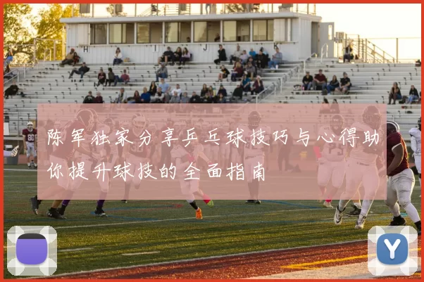 陈军独家分享乒乓球技巧与心得助你提升球技的全面指南