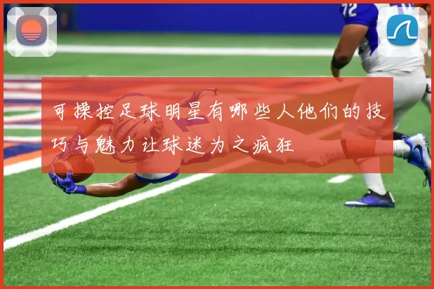 可操控足球明星有哪些人他们的技巧与魅力让球迷为之疯狂