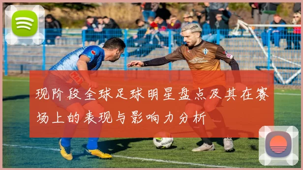 现阶段全球足球明星盘点及其在赛场上的表现与影响力分析