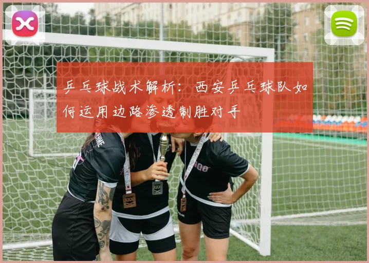 乒乓球战术解析：西安乒乓球队如何运用边路渗透制胜对手