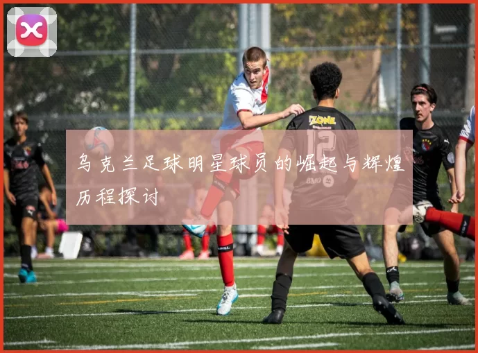 乌克兰足球明星球员的崛起与辉煌历程探讨