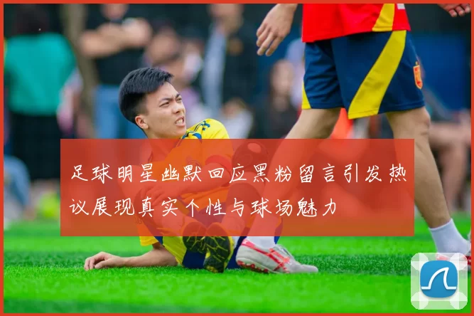 足球明星幽默回应黑粉留言引发热议展现真实个性与球场魅力