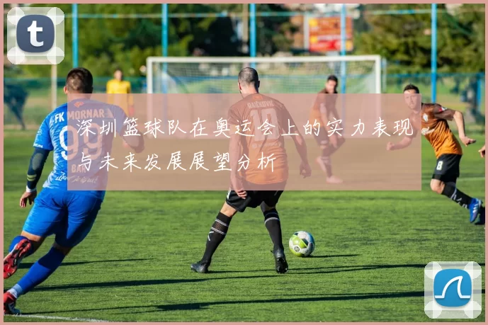 深圳篮球队在奥运会上的实力表现与未来发展展望分析