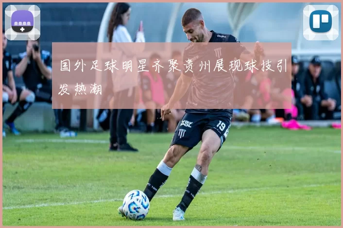 国外足球明星齐聚贵州展现球技引发热潮
