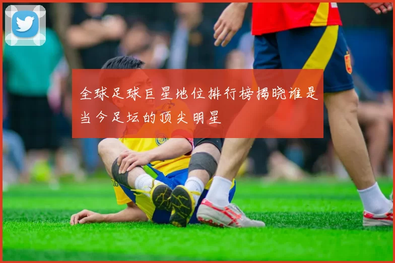 全球足球巨星地位排行榜揭晓谁是当今足坛的顶尖明星