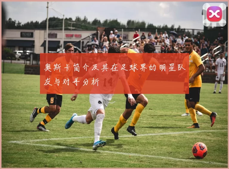 奥斯卡简介及其在足球界的明星队友与对手分析