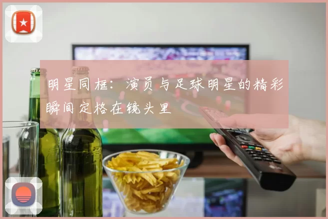 明星同框：演员与足球明星的精彩瞬间定格在镜头里