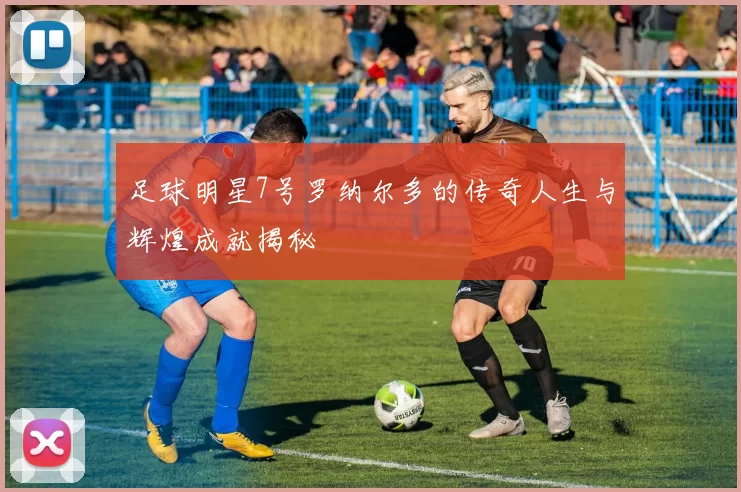 足球明星7号罗纳尔多的传奇人生与辉煌成就揭秘
