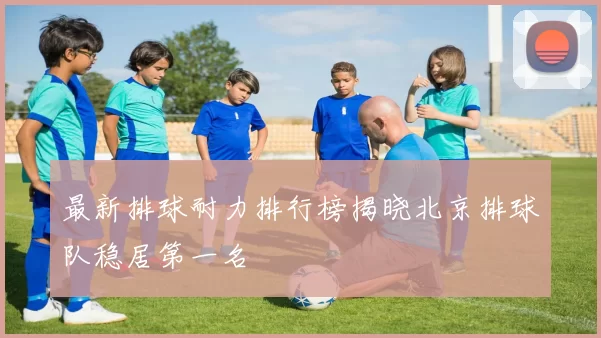 最新排球耐力排行榜揭晓北京排球队稳居第一名
