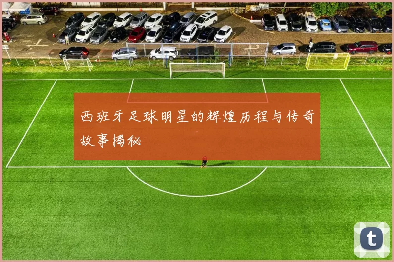 西班牙足球明星的辉煌历程与传奇故事揭秘