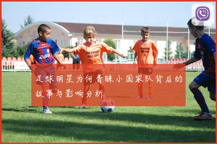 足球明星为何青睐小国家队背后的故事与影响分析