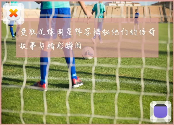 曼联足球明星阵容揭秘他们的传奇故事与精彩瞬间