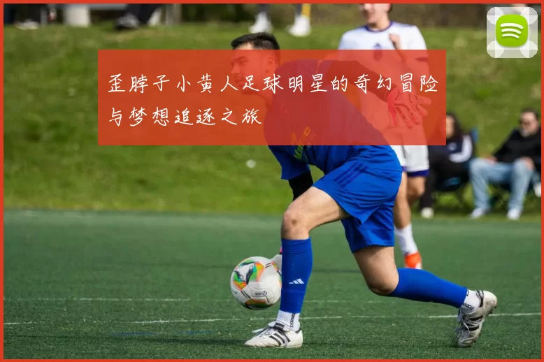 歪脖子小黄人足球明星的奇幻冒险与梦想追逐之旅