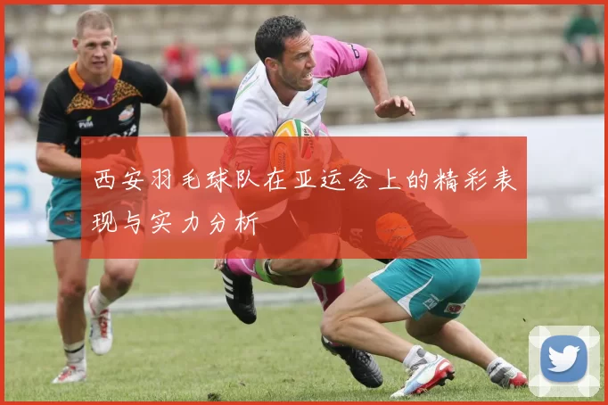 西安羽毛球队在亚运会上的精彩表现与实力分析
