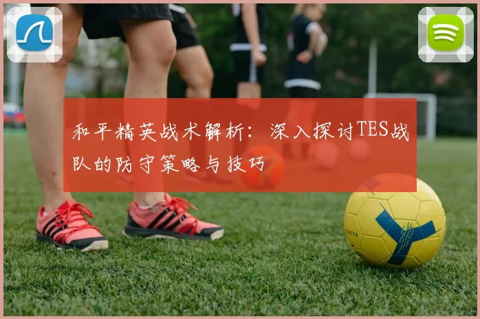 和平精英战术解析：深入探讨TES战队的防守策略与技巧