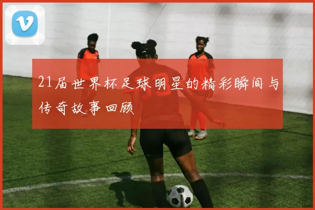 21届世界杯足球明星的精彩瞬间与传奇故事回顾
