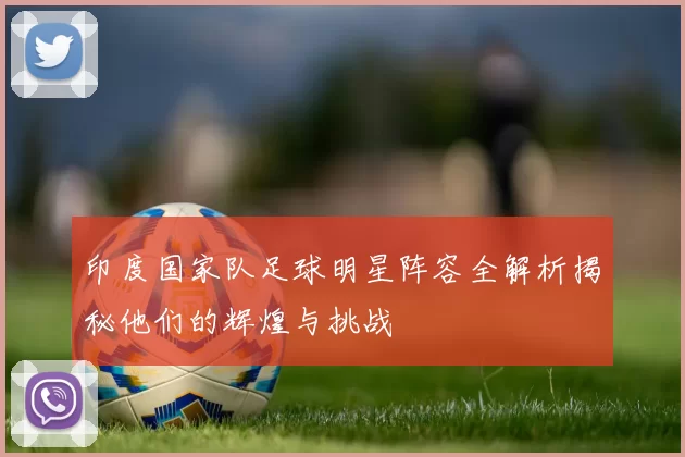 印度国家队足球明星阵容全解析揭秘他们的辉煌与挑战