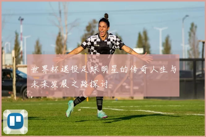 世界杯退役足球明星的传奇人生与未来发展之路探讨