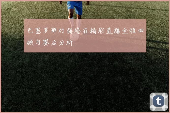 巴塞罗那对赫塔菲精彩直播全程回顾与赛后分析