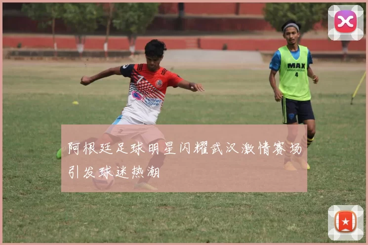 阿根廷足球明星闪耀武汉激情赛场引发球迷热潮