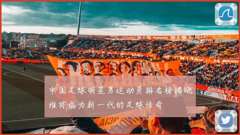 中国足球明星男运动员排名榜揭晓谁将成为新一代的足球传奇