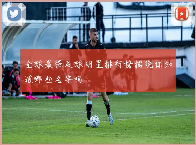 全球最强足球明星排行榜揭晓你知道哪些名字吗
